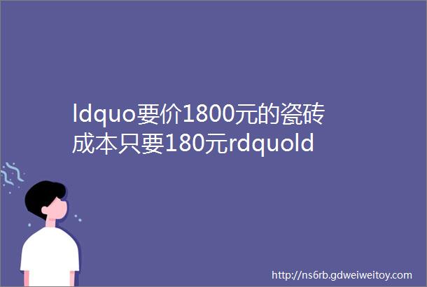 ldquo要价1800元的瓷砖成本只要180元rdquoldquo瓷砖店买砖砍价最少砍一半rdquo